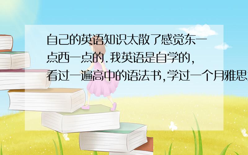 自己的英语知识太散了感觉东一点西一点的.我英语是自学的,看过一遍高中的语法书,学过一个月雅思大概能考5.然后单词什么的是看到的就背的.现在很乱都不知道怎么学,随便看一个都是不懂