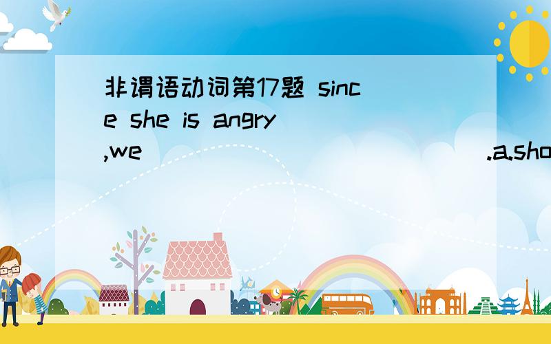 非谓语动词第17题 since she is angry,we _____________.a.should leave her aloneb.might as well leave her alonec.had rather leave her alone答案为什么选c 其它两项为什么不对?