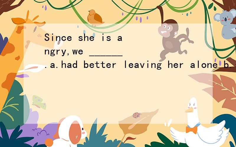 Since she is angry,we ______.a.had better leaving her alone b.should leave her alonec.might as well leave her alone d.had rather leave her alone