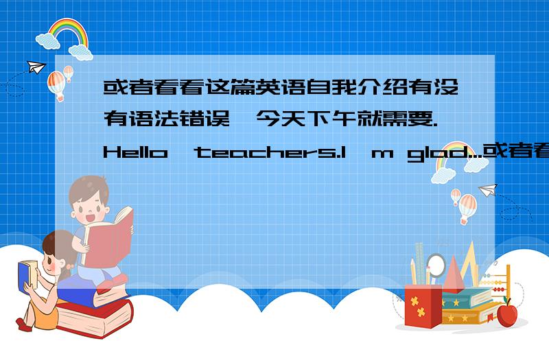 或者看看这篇英语自我介绍有没有语法错误,今天下午就需要.Hello,teachers.I'm glad...或者看看这篇英语自我介绍有没有语法错误,今天下午就需要.Hello,teachers.I'm glad to introduce myself.My name is xxx.I'm a