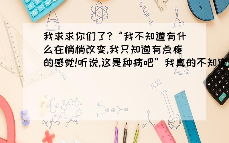 我求求你们了?“我不知道有什么在悄悄改变,我只知道有点疼的感觉!听说,这是种病吧”我真的不知道该怎么办?