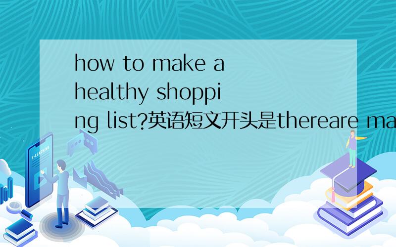 how to make a healthy shopping list?英语短文开头是thereare mang kind o