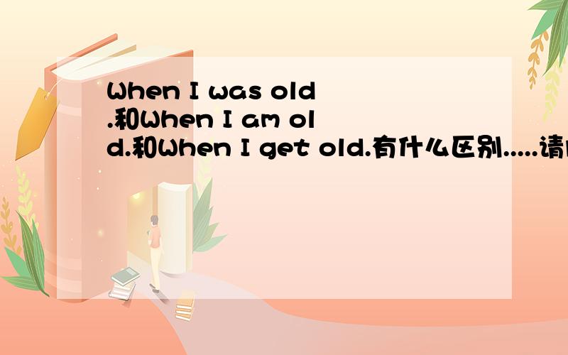 When I was old.和When I am old.和When I get old.有什么区别.....请问时态不同所表达的意思有什么不一样的吗？