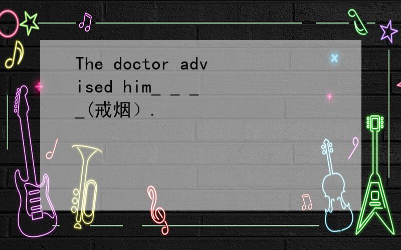 The doctor advised him_ _ _ _(戒烟）.