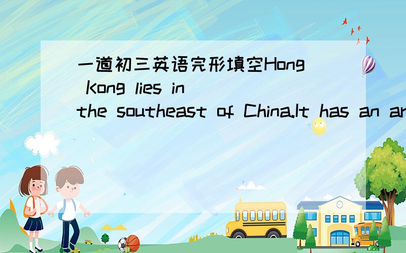 一道初三英语完形填空Hong Kong lies in the southeast of China.It has an area of about 1,104 km² and a （1）of more than 7 million.It is known（2）“the Pearl of the East”,and many people all over the world go there every year.The