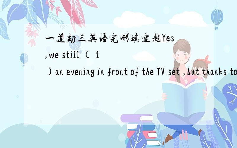 一道初三英语完形填空题Yes,we still ( 1 )an evening in front of the TV set ,but thanks to the 