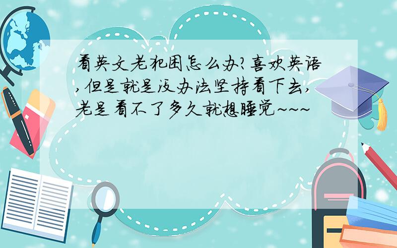 看英文老犯困怎么办?喜欢英语,但是就是没办法坚持看下去,老是看不了多久就想睡觉~~~