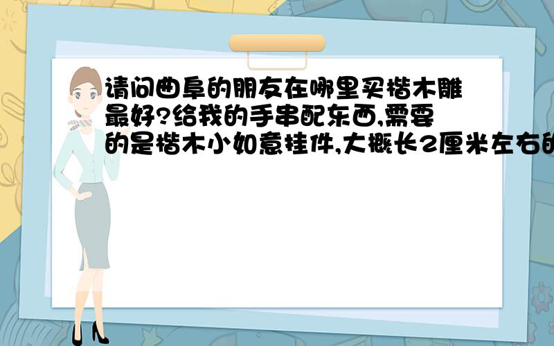 请问曲阜的朋友在哪里买楷木雕最好?给我的手串配东西,需要的是楷木小如意挂件,大概长2厘米左右的把,或者是楷木的圆珠等等.我知道楷木雕都是大件的,不知道小件有没有》有的话哪里买划