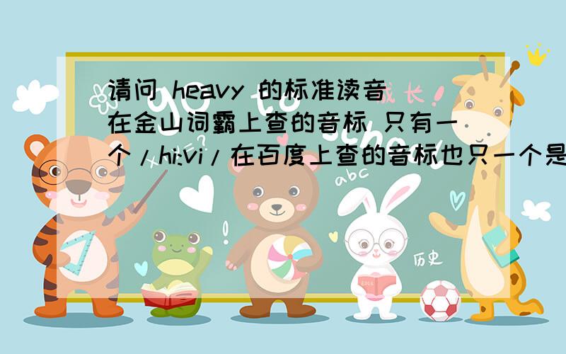 请问 heavy 的标准读音在金山词霸上查的音标 只有一个/hi:vi/在百度上查的音标也只一个是/hevi/到底哪个更标准,更常用,大家都读什么音