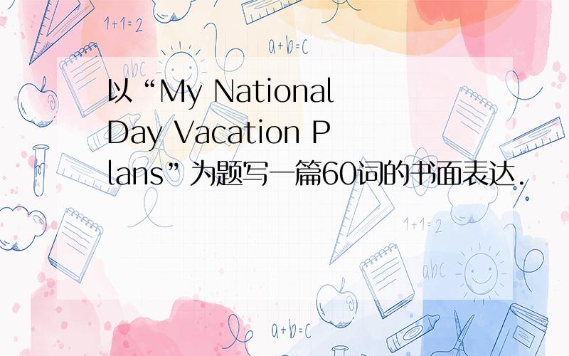 以“My National Day Vacation Plans”为题写一篇60词的书面表达.