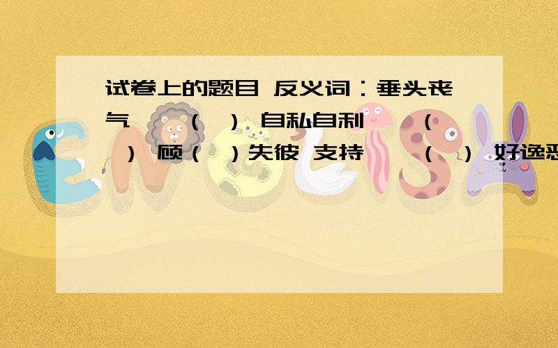 试卷上的题目 反义词：垂头丧气——（ ） 自私自利——（ ） 顾（ ）失彼 支持——（ ） 好逸恶（ ）还有反义词：公开——（ ） 补充：刀不磨要生锈,（ ） 歇后语：黄连树下弹琵琶——