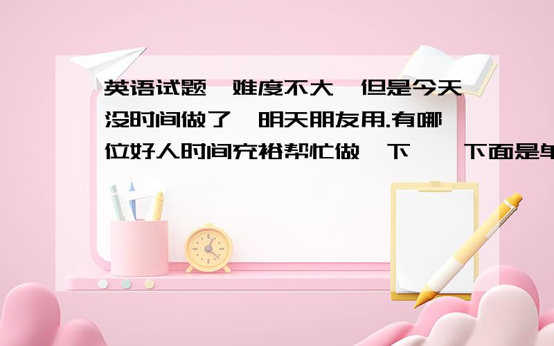 英语试题,难度不大,但是今天没时间做了,明天朋友用.有哪位好人时间充裕帮忙做一下……下面是单选.1.For days at a time thedriver’s life ___________ sitting,eating and sleeping.A.composesof B.makes up of C.consist