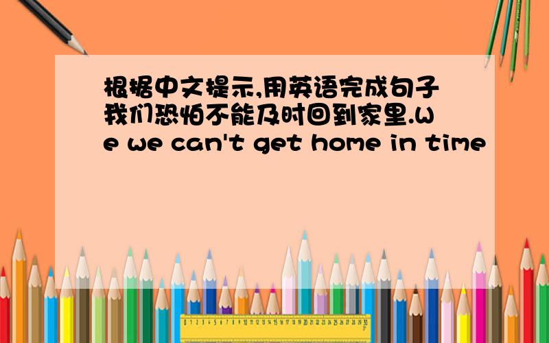 根据中文提示,用英语完成句子我们恐怕不能及时回到家里.We we can't get home in time