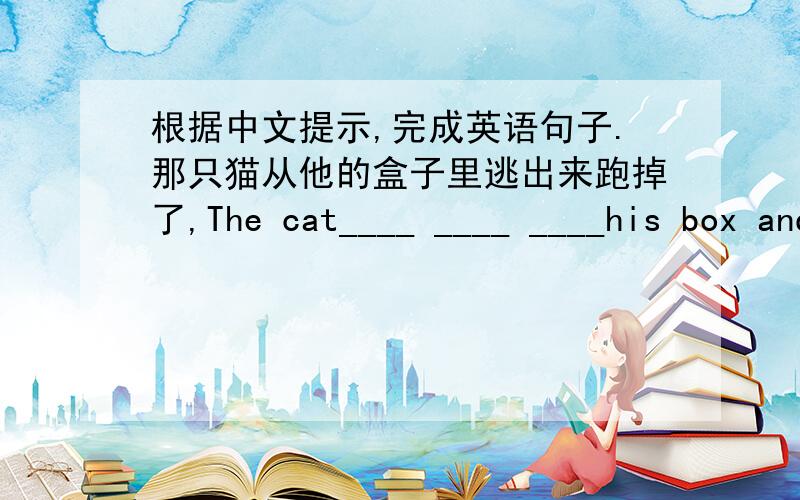 根据中文提示,完成英语句子.那只猫从他的盒子里逃出来跑掉了,The cat____ ____ ____his box and____ ____.(每空填一个单词）