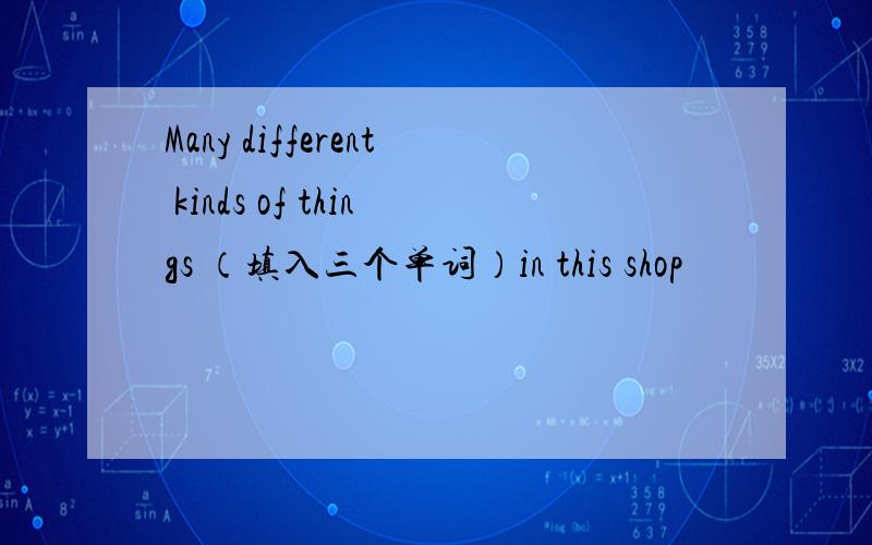 Many different kinds of things （填入三个单词）in this shop