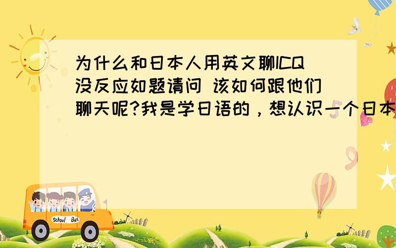 为什么和日本人用英文聊ICQ没反应如题请问 该如何跟他们聊天呢?我是学日语的，想认识一个日本朋友但是用ICQ试了很多次,都没反应的