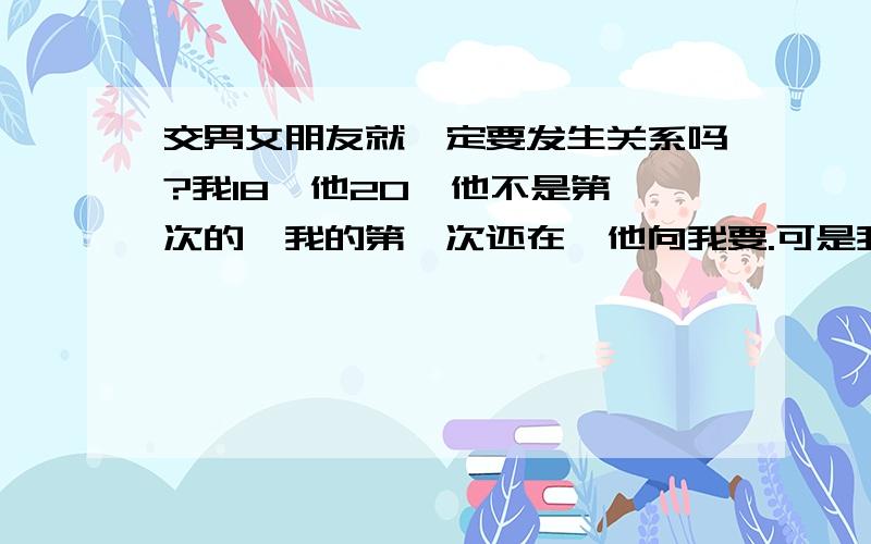 交男女朋友就一定要发生关系吗?我18,他20,他不是第一次的,我的第一次还在,他向我要.可是我不确定能不能给他,他还说不会辜负我的!我怕给了他之后,如果有一天我们分手了怎么办?我不确定