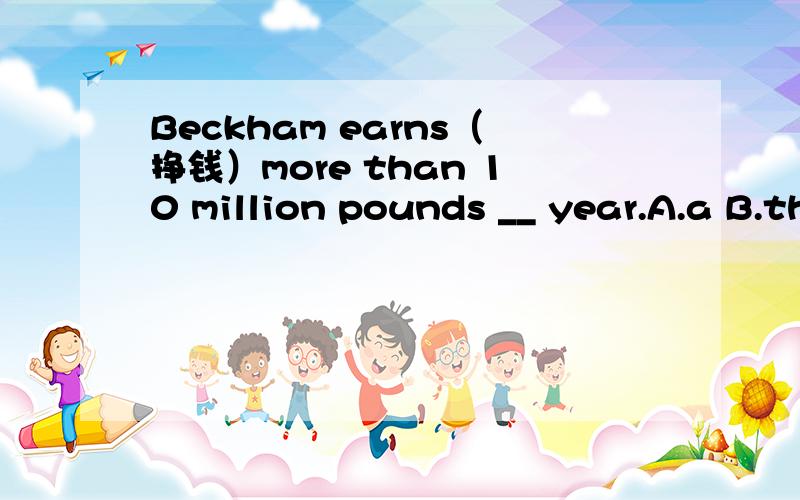 Beckham earns（挣钱）more than 10 million pounds __ year.A.a B.the C.one D.last对每一个选项都详细解释下下急……快的增加悬赏