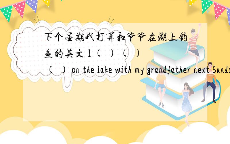 下个星期我打算和爷爷在湖上钓鱼的英文 I ( ) ( ) ( ) on the lake with my grandfather next Sunday