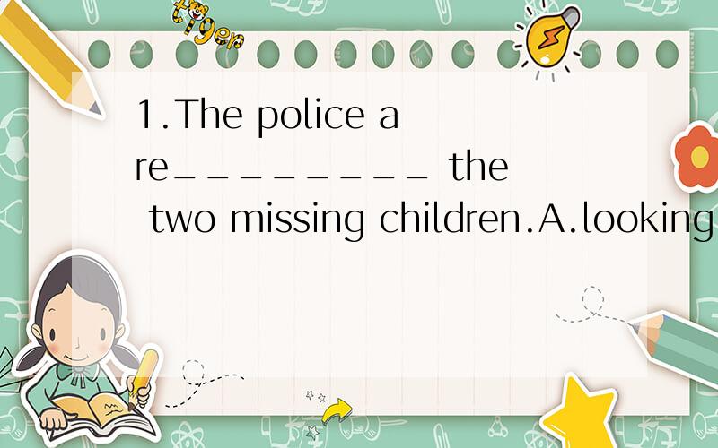 1.The police are________ the two missing children.A.looking outB.looking afterC.looking forD.looking on