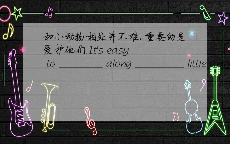 和小动物相处并不难,重要的是爱护他们.It's easy to ________ along _________ little animals and it's___________ to love them.两个括号分别填什么?