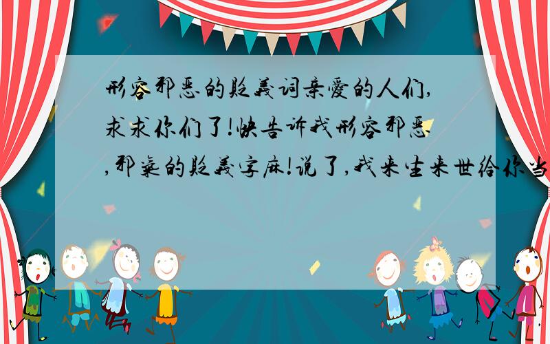 形容邪恶的贬义词亲爱的人们,求求你们了!快告诉我形容邪恶,邪气的贬义字麻!说了,我来生来世给你当牛做马!一定一定!急死拉!