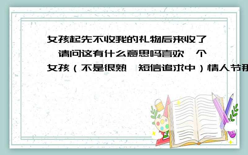 女孩起先不收我的礼物后来收了,请问这有什么意思吗喜欢一个女孩（不是很熟,短信追求中）情人节那天发信息告诉她我有礼物要送她,下班会在公司门口等她.她回信说不用了.后来我就在门