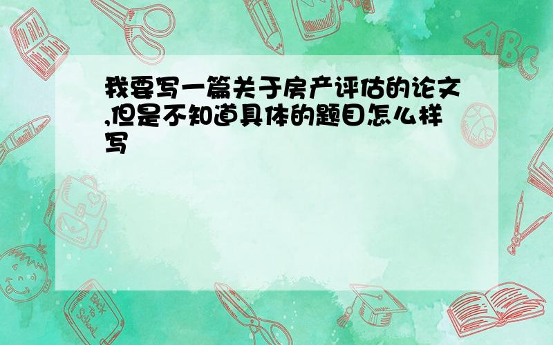 我要写一篇关于房产评估的论文,但是不知道具体的题目怎么样写