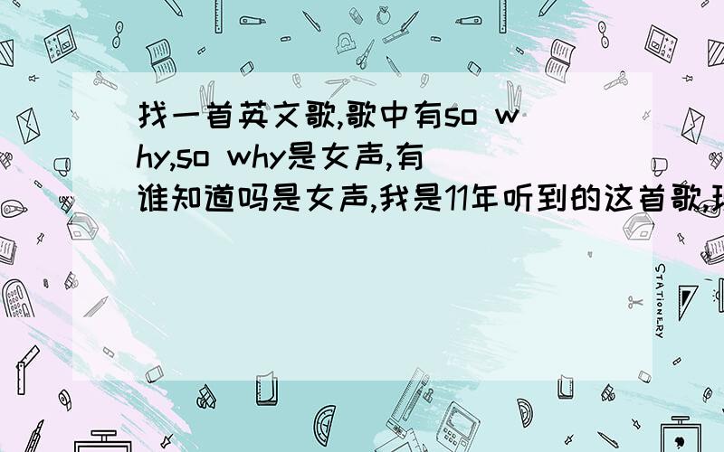 找一首英文歌,歌中有so why,so why是女声,有谁知道吗是女声,我是11年听到的这首歌,现在想起有这么一首好听的歌,但是一直不知道歌名是什么.歌词里有很多句so why,不确定是不是so why,还是和so wh