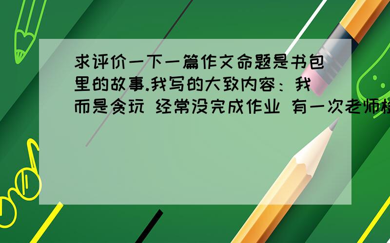 求评价一下一篇作文命题是书包里的故事.我写的大致内容：我而是贪玩 经常没完成作业 有一次老师检查全班 许多同学都被发现被完成 老师检查我时 我把 作业本藏在书包夹层里 说没带老