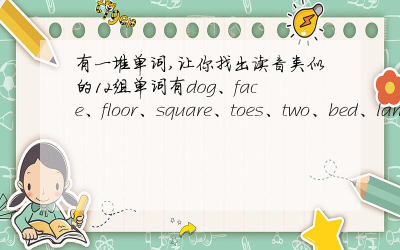 有一堆单词,让你找出读音类似的12组单词有dog、face、floor、square、toes、two、bed、lamp、skirt、chair、bag、door、money、nose、shirt、frog、shoe、stamp、flap、cake、pen、socks、bus、box.cake对什么,box对什