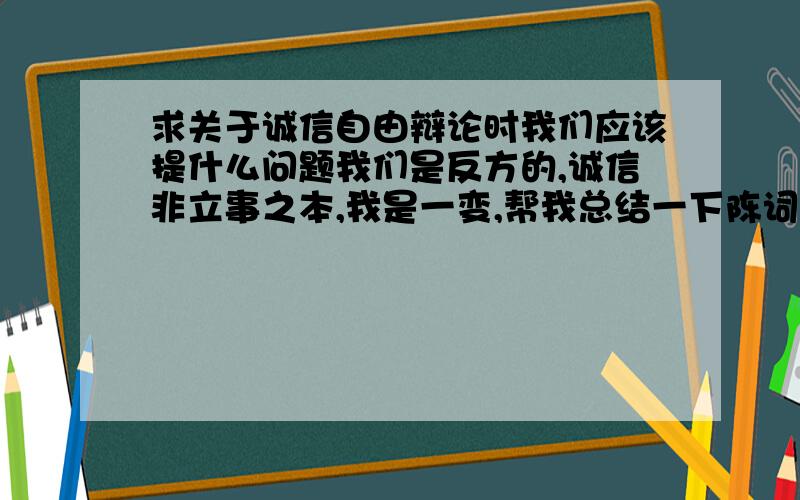 求关于诚信自由辩论时我们应该提什么问题我们是反方的,诚信非立事之本,我是一变,帮我总结一下陈词,还有自由辩论时,我们要提什么问题,攻辩时又提什么,我要那种带问号的