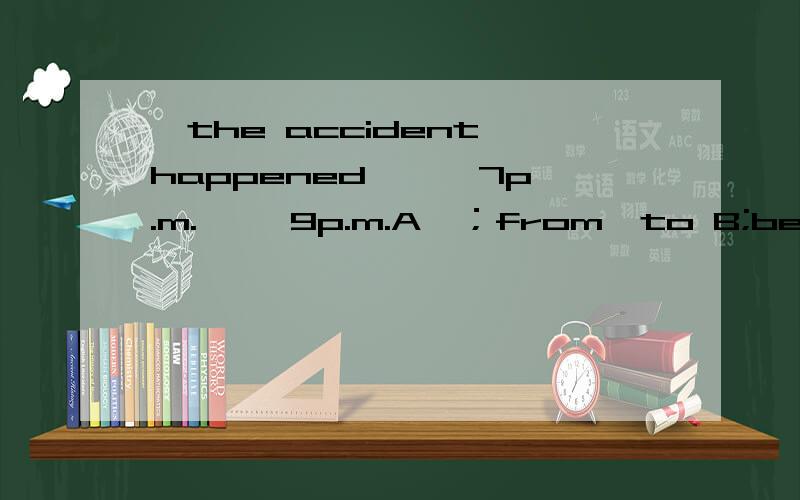 ,the accident happened { }7p.m.{ }9p.m.A,；from,to B;between,and C; from ,and