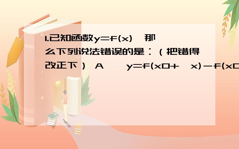 1.已知函数y=f(x),那么下列说法错误的是：（把错得改正下） A、△y=f(x0+△x)－f(x0)叫函数增量 B、△y/△x=[f(x0+△x)-f(x0)]/△x叫函数x0到x0+△x之间的平均变化率 C、f(x)在点x0处的导数记为y′ D、f(