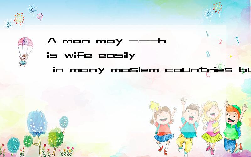 A man may ---his wife easily in many moslem countries but a women cannot .A .divorce B.divorce from C.divorce with D.diborced by网上搜了一下关于divorce的用法,说法不一,而且不少人也是参考百度词典,爱词霸这些,但是毕竟