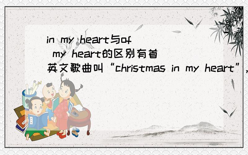 in my heart与of my heart的区别有首英文歌曲叫“christmas in my heart”,也有一首歌曲叫“secret of my heart