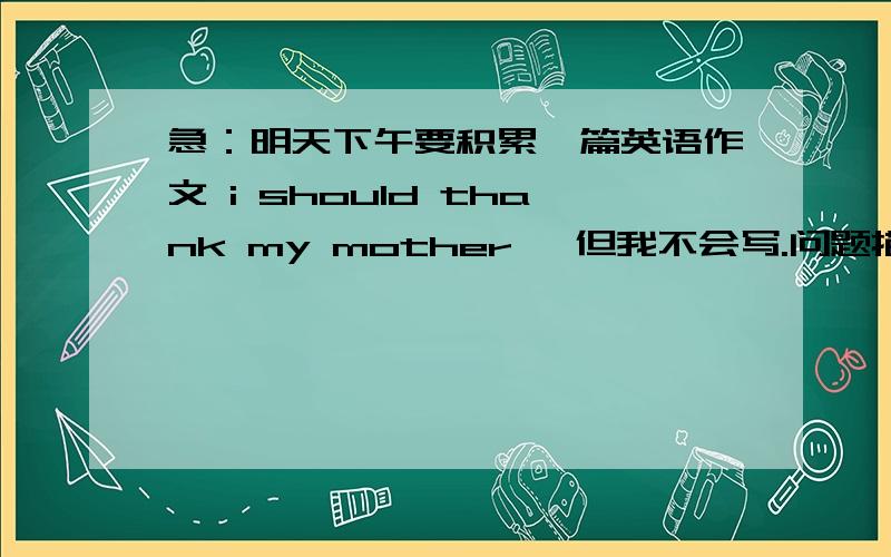 急：明天下午要积累一篇英语作文 i should thank my mother ,但我不会写.问题描述见我的提问,因为题目太长了,不好意思哈!