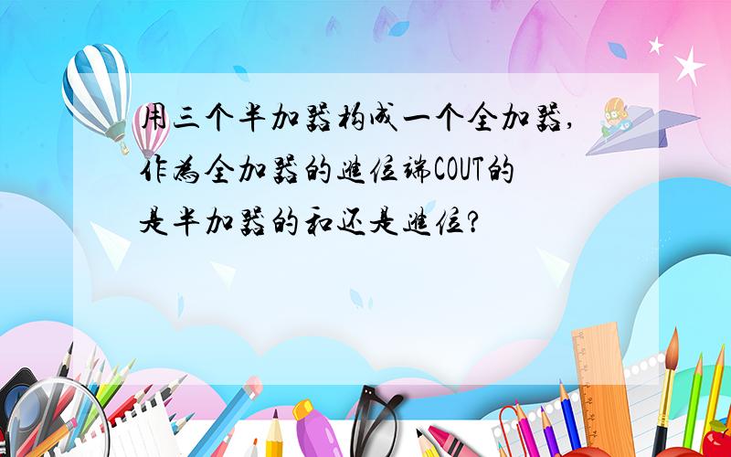 用三个半加器构成一个全加器,作为全加器的进位端COUT的是半加器的和还是进位?