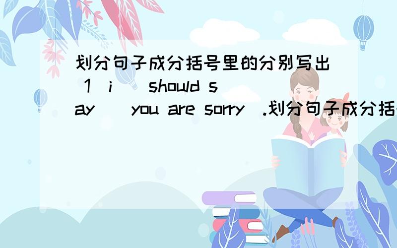 划分句子成分括号里的分别写出 1（i）（should say）（you are sorry）.划分句子成分括号里的分别写出          1（i）（should say）（you are sorry）.         2.（i）（was sleeping）（la te）.           3.（i