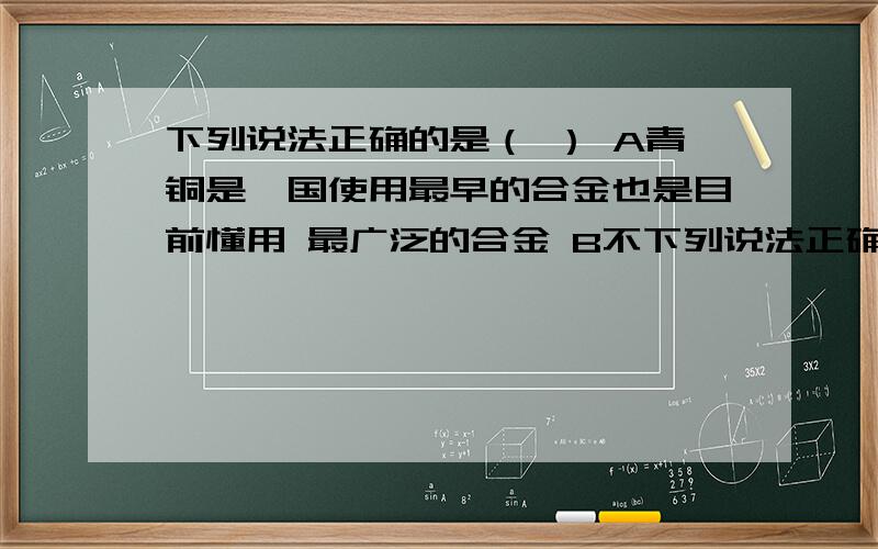 下列说法正确的是（ ） A青铜是莪国使用最早的合金也是目前懂用 最广泛的合金 B不下列说法正确的是（ ）A青铜是莪国使用最早的合金也是目前懂用最广泛的合金B不管哪种铜合金都含有铜