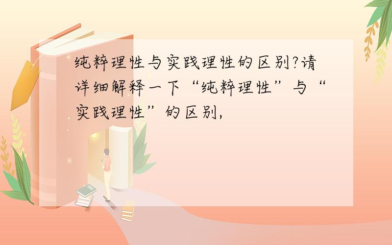 纯粹理性与实践理性的区别?请详细解释一下“纯粹理性”与“实践理性”的区别,