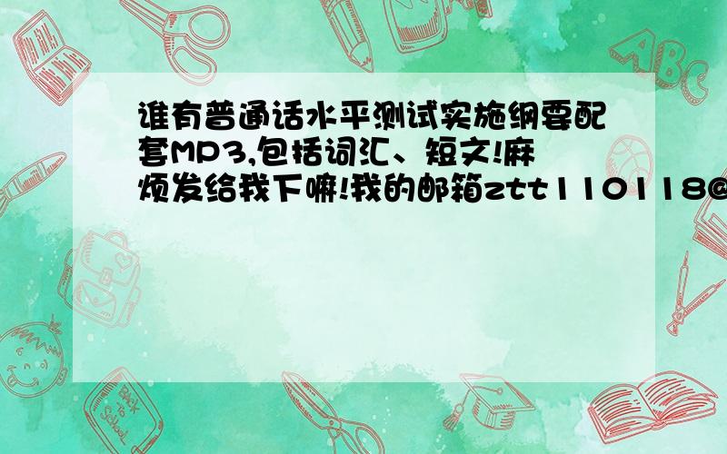 谁有普通话水平测试实施纲要配套MP3,包括词汇、短文!麻烦发给我下嘛!我的邮箱ztt110118@126.com