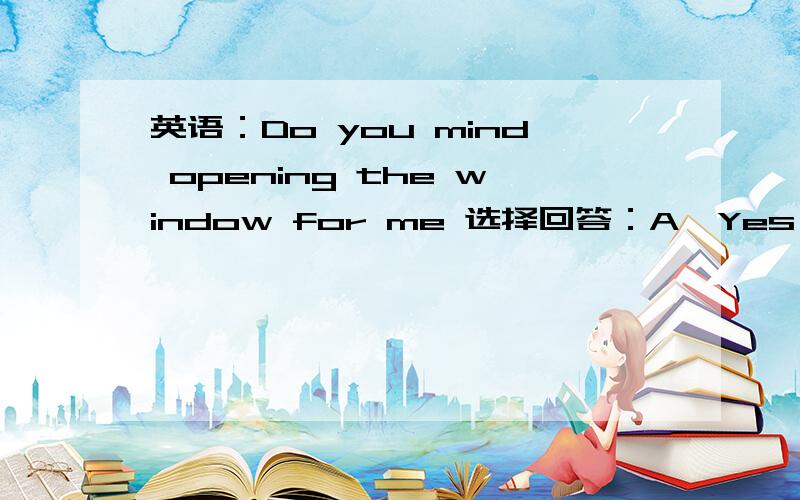 英语：Do you mind opening the window for me 选择回答：A、Yes ,of course not .B、Yes ,please.C、Not at all.D、No,you don't.