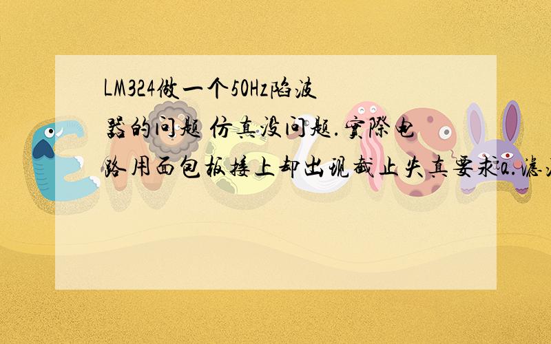 LM324做一个50Hz陷波器的问题 仿真没问题.实际电路用面包板接上却出现截止失真要求a.滤波器的陷波频率f0  =50HZ；b.阻带带宽BW0.7  ≤20 HZ；c.通带电压增益Au ≥ 1；所用元件 LM324 电容 电阻实际