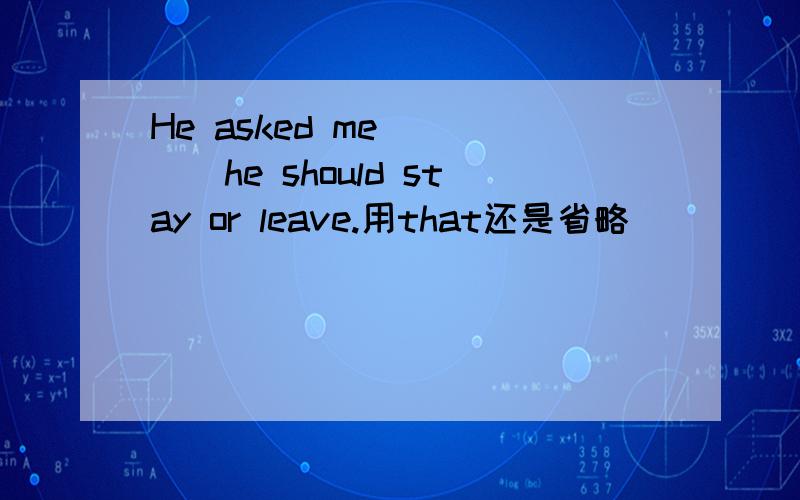 He asked me_____he should stay or leave.用that还是省略