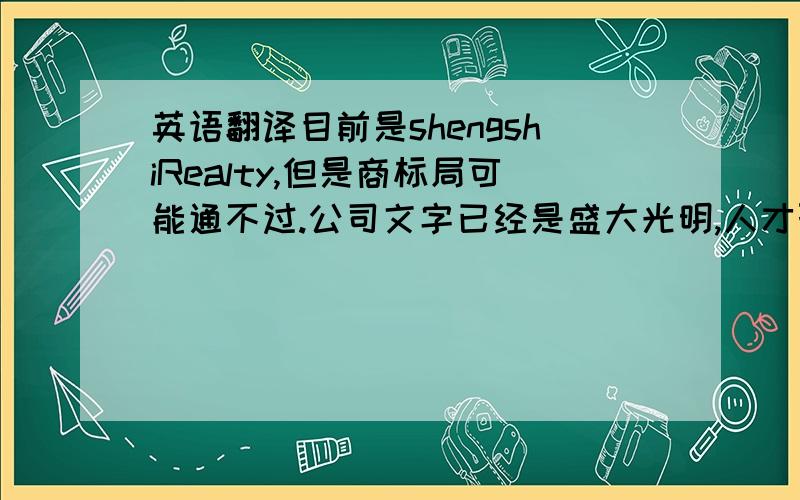 英语翻译目前是shengshiRealty,但是商标局可能通不过.公司文字已经是盛大光明,人才聚集的意境.欢迎提出独到的见解.我们是房地产经纪公司,就是中介机构.设计重点在“晟仕”上边，词要简短