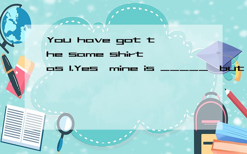 You have got the same shirt as I.Yes,mine is _____,but not so _____ as yours.