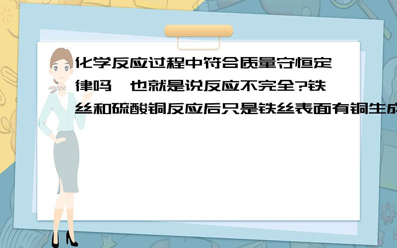 化学反应过程中符合质量守恒定律吗,也就是说反应不完全?铁丝和硫酸铜反应后只是铁丝表面有铜生成，里面没反应，也就是反应不完全，我称了前后质量不守恒，