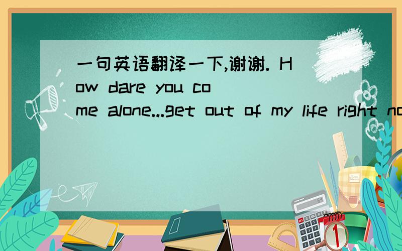 一句英语翻译一下,谢谢. How dare you come alone...get out of my life right now LittleG