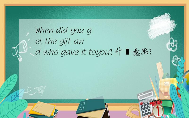 When did you get the gift and who gave it toyou?什麽意思?